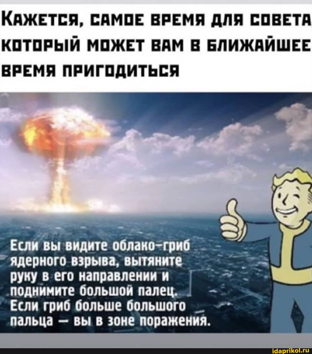 КАЖЕТСЯ, САМОЕ ВРЕМЯ ДЛЯ СОВЕТА КОТОРЫЙ МОЖЕТ ВАМ В БЛИЖАЙШЕЕ
ВРЕМЯ ПРИГОДИТЬСЯ
Если вы видите облако-гриб
ядерного взрыва, вытяните руку в его направлении и поднимите большой палец. _
Если гриб больше большого _ пальца - вы в зоне поражения.