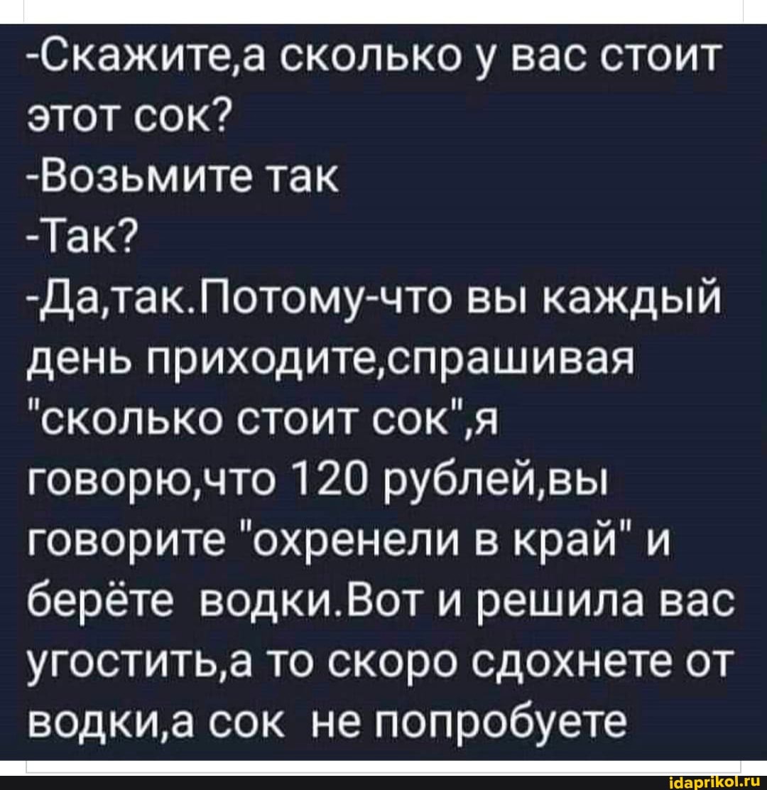 -Скажите,а сколько у вас стоит
этот сок?
-Возьмите так
-Гак?
атак. Потому что вы каждый день приходите
"сколько стоит говорю,что 120 рублей,вы говорите "охренели в край" и берёте водки.Вот и решила вас угостить' а то скоро сдохнете от водки сок не попробуете