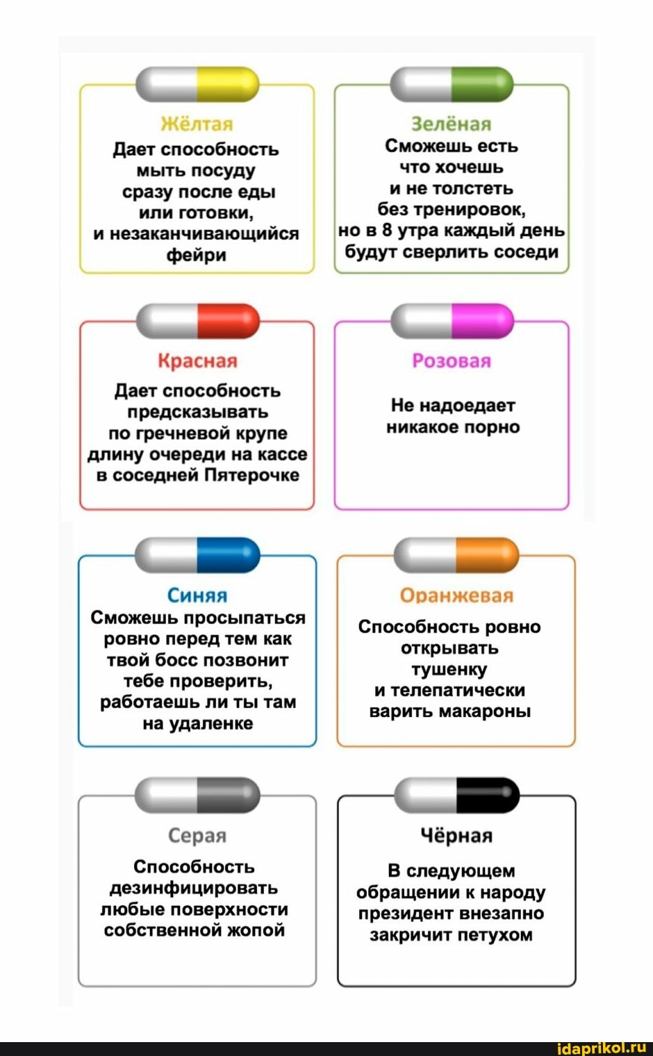 Жёлтая
Дает способность мыть посуду сразу после еды или готовки, и незаканчивающийся
фейри
Зелёная
Сможешь есть что хочешь и не толстеть без тренировок, но в 8 утра каждый день будут сверлить соседи
Красная
Дает способность предсказывать по гречневой крупе длину очереди на кассе в соседней Пятерочке
Синяя
Сможешь просыпаться ровно перед тем как
твой босс позвонит тебе проверить, работаешь ли ты там на удаленке
Серая
Способность дезинфицировать
любые поверхности собственной жопой
Розовая
Не надоедает никакое порно
Оранжевая
Способность ровно открывать тушенку и телепатически варить макароны
Чёрная
В следующем обращении к народу президент внезапно
закричит петухом