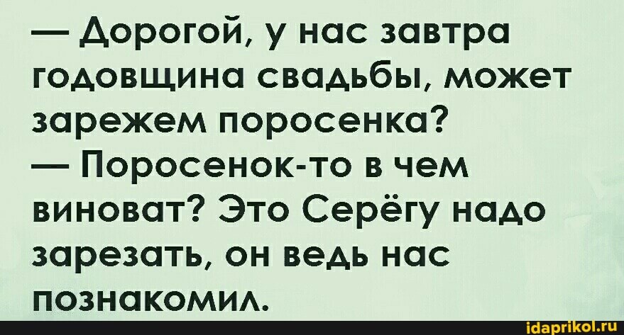 - Дорогой, у нас завтра годовщина свадьбы, может зарежем поросенка?
- Поросенок-то в чем виноват? Это Серёгу надо зарезать, он ведь нас познакомил.