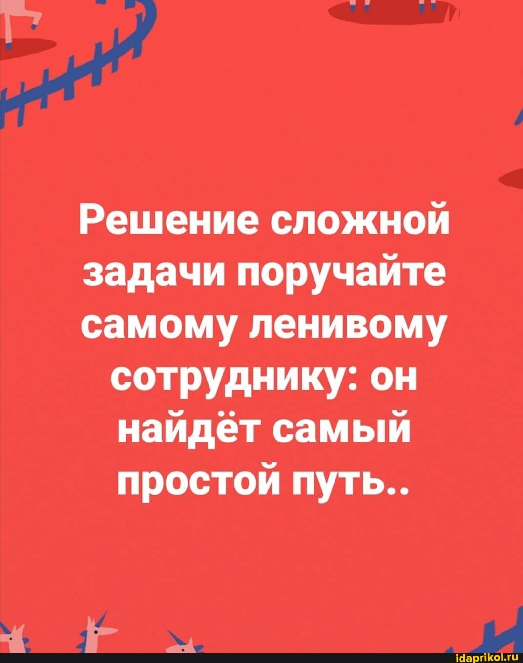 Решение сложной
задачи поручайте
самому ленивому сотруднику: он найдёт самый простой путь...