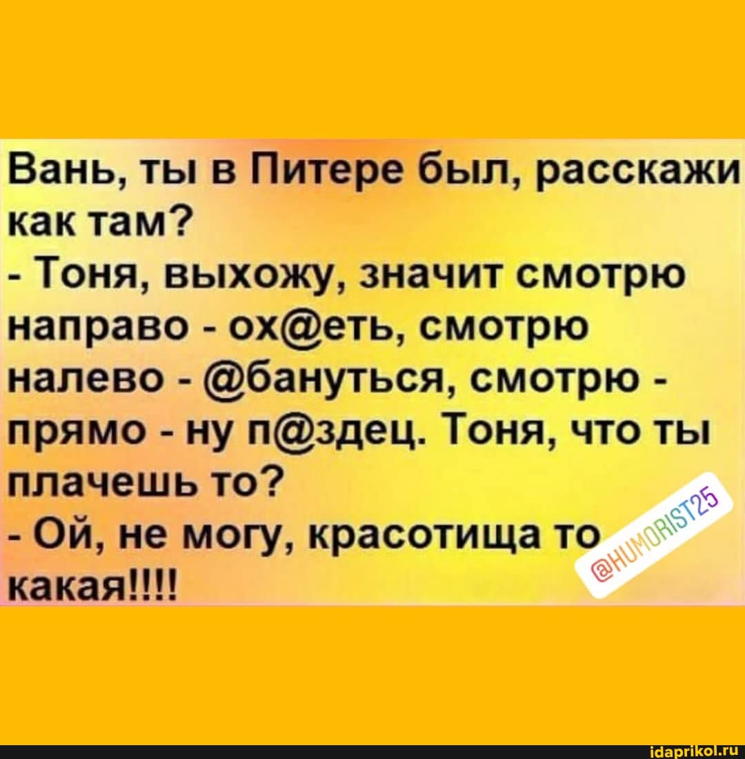 Вань, ты в Питере был, расскажи как там?
- Тоня, выхожу, значит смотрю направо - смотрю налево - @бануться, смотрю - прямо - ну Тоня, что ты плачешь то?
- ОЙ, не могу, красотища то какая!!!