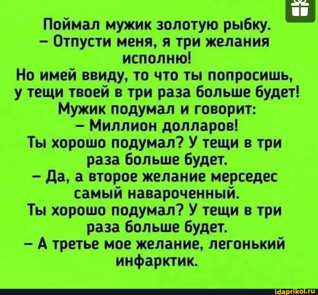 Поймал мужик золотую рыбку.
- Отпусти меня, я три желания исполню!
Но имей ввиду, то что ты попросишь, у тещи твоей в три раза больше будет!
Мужик подумал и говорит:
- Миллион долларов!
Ты хорошо подумал? У тещи в три раза больше будет.
Да, а второе желание мерседес самый навароченный.
Ты хорошо подумал? У тещи в три раза больше будет.
А третье мое желание, легонький инфарктик.