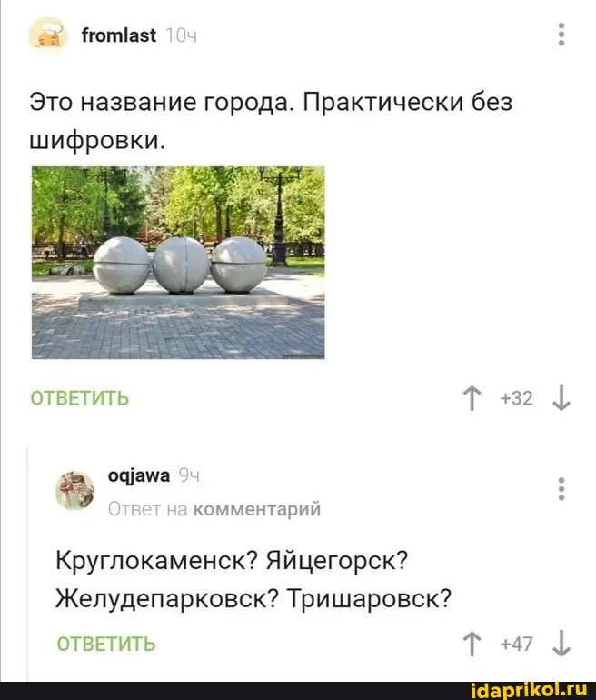 =8 оптаз{ :
Это название города. Практически без шифровки.
ОТВЕТИТЬ Т +2
офама
Ответ на комментарий
Круглокаменск? Яйцегорск?
Желудепарковск? Тришаровск?
ОТВЕТИТЬ Т