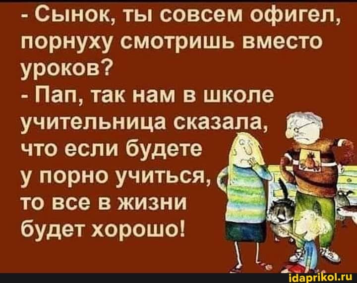 - Сынок, ты совсем офигел, порнуху смотришь вместо уроков?
- Пап, так нам в школе учительница сказала, что если будете у порно учиться, то все в жизни будет хорошо!