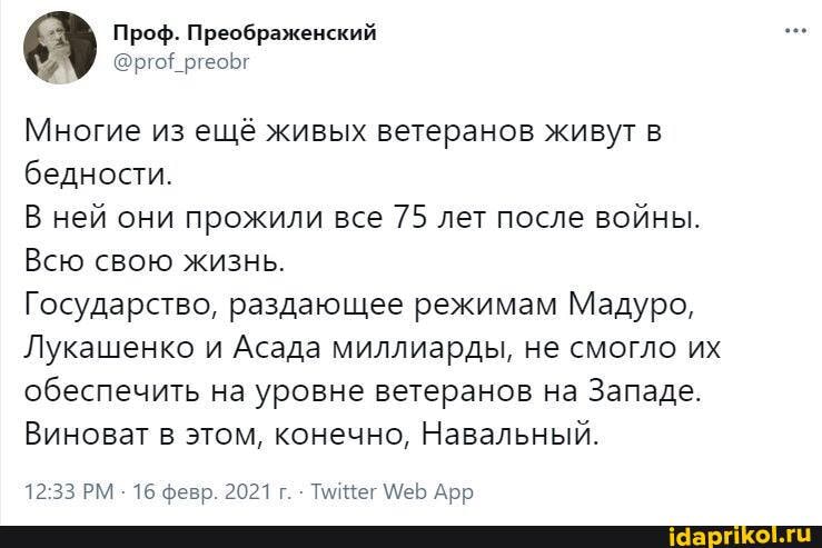 Проф. Преображенский
# @ргоЕ ргеоБг
Многие из ещё живых ветеранов живут в бедности.
В ней они прожили все 75 лет после войны.
Всю свою жизнь.
Государство, раздающее режимам Мадуро,
Лукашенко и Асада миллиарды, не смогло их обеспечить на уровне ветеранов на Западе.
Виноват в этом, конечно, Навальный.
1233 РМ 16 февр. 2021 г. Тег Ме Арр