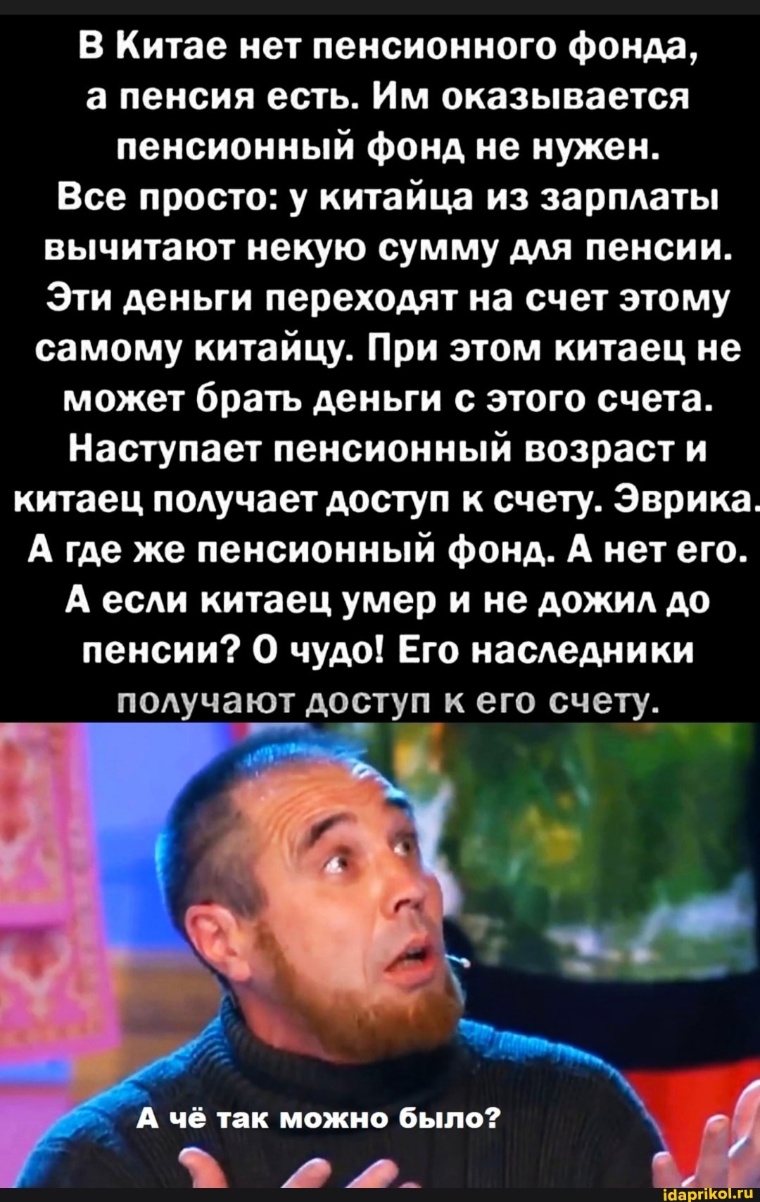 В Китае нет пенсионного фонда, а пенсия есть. Им оказывается пенсионный фонд не нужен.
Все просто: у китайца из зарплаты вычитают некую сумму для пенсии.
Эти деньги переходят на счет этому самому китайцу. При этом китаец не
может брать деньги с этого счета.
Наступает пенсионный возраст и китаец получает доступ к счету. Эврика.
А где же пенсионный фонд. А нет его.
А если китаец умер и не дожил до пенсии? чудо! Его наследники получают доступ к его счету.
А чё так можно было?