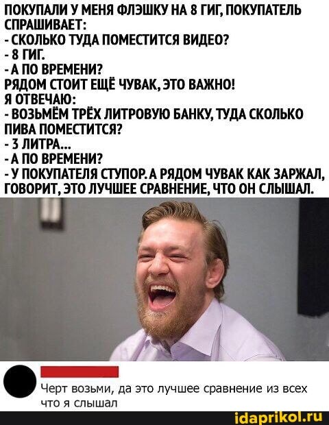 ПОКУПАЛИ У МЕНЯ ФЛЭШКУ НА 8 ГИГ, ПОКУПАТЕЛЬ
(СПРАШИВАЕТ:
ТУДА ПОМЕСТИТСЯ ВИДЕО?
-А ПО ВРЕМЕНИ?
РЯДОМ СТОИТ ЕЩЁ ЧУВАК, ЭТО ВАЖНО!
Я ОТВЕЧАЮ:
- ВОЗЬМЁМ ТРЁХ ЛИТРОВУЮ БАНКУ, ТУДА СКОЛЬКО ПИВА ПОМЕСТИТСЯ?
- ЛИТРА...
-А ПО ВРЕМЕНИ?
- У ПОКУПАТЕЛЯ СТУПОР.А РЯДОМ ЧУВАК КАК ЗАРЖАЛ,
ГОВОРИТ, ЭТО ЛУЧШЕЕ СРАВНЕНИЕ, ЧТО ОН СЛЫШАЛ.
Черт возьми, да это лучшее сравнение из всех
что я слышал