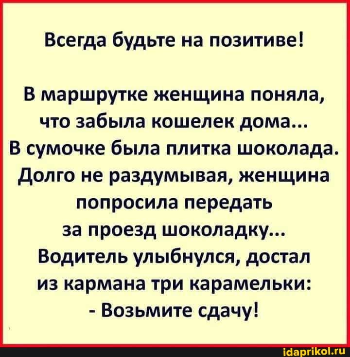 Всегда будьте на позитиве!
В маршрутке женщина поняла, что забыла кошелек дома...
В сумочке была плитка шоколада.
Долго не раздумывая, женщина попросила передать за проезд шоколадку...
Водитель улыбнулся, достал из кармана три карамельки:
- Возьмите сдачу!