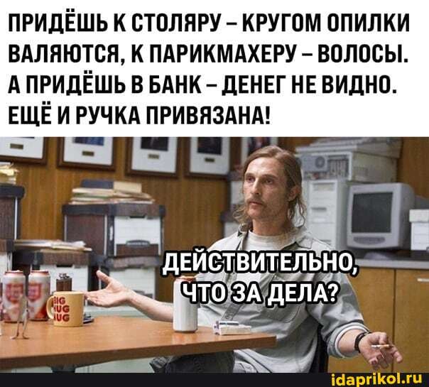 ПРИДЁШЬ К СТОЛЯРУ - КРУГОМ ОПИЛКИ ВАЛЯЮТСЯ, К ПАРИКМАХЕРУ - ВОЛОСЫ.
А ПРИДЁШЬ В БАНК - ДЕНЕГ НЕ ВИДНО.
ЕЩЁ ИРУЧКА ПРИВЯЗАНА!
ДЕЙСТВИТЕЛЬНО,
"ЧТО ЗА ДЕЛА?