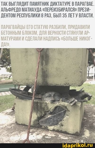 ТАК ВЫГЛЯДИТ ПАМЯТНИК ДИКТАТУРЕ В ПАРАГВАЕ.
АЛЬФРЕДО МАТИАУДА "ПЕРЕИЗБИРАЛСЯ" ПРЕЗИ-
ДЕНТОМ РЕСПУБЛИКИ 8 РАЗ, БЫЛ 35 ЛЕТУ ВЛАСТИ.
ПАРАГВАЙЦЫ ЕГО СТАТУЮ РАЗБИЛИ, ПРИДАВИЛИ БЕТОННЫМ БЛОКОМ, ДЛЯ ВЕРНОСТИ СТЯНУЛИ АР-
МАТУРАМИИ СДЕЛАЛИ НАДПИСЬ "БОЛЬШЕ НИКОГ-
ДА