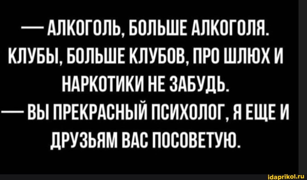 АЛКОГОЛЬ, БОЛЬШЕ АЛКОГОЛЯ.
КЛУБЫ, БОЛЬШЕ КЛУБОВ, ПРО ШЛЮХ И
НАРКОТИКИ НЕ ЗАБУДЬ.
ВЫ ПРЕКРАСНЫЙ ПСИХОЛОГ, ЯЕЩЕИ
ДРУЗЬЯМ ВАС ПОСОВЕТУЮ.