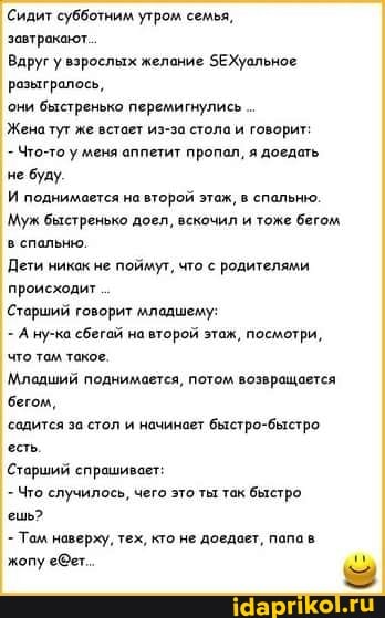 Сидит субботним утром семья,
завтракают.
Вдруг взрослых желание ЗЕХуальное разьиралось,
они быстренько перемигнулись
Женатут же встает из-за стола и говорит:
Что-то у леня аппетит пропал, я доедать не буду.
И поднимается на второй этаж, в спальню.
Муж быстренько доел, вскочил и тоже бегом в спальню.
Дети никак не поймут, что с родителями происходит
Старший говорит илодшену:
- А ну-ка сбегай на второй этаж, посмотри, что та такое.
Младший поднимается, потом возвращается
'бегом,
садится за стол и начинает быстро-быстро есть,
Старший спрашивает:
Что случилось, чего это ты так быстро.
ешь?
- Том наверху, тех, кто не доедает, папав жопу