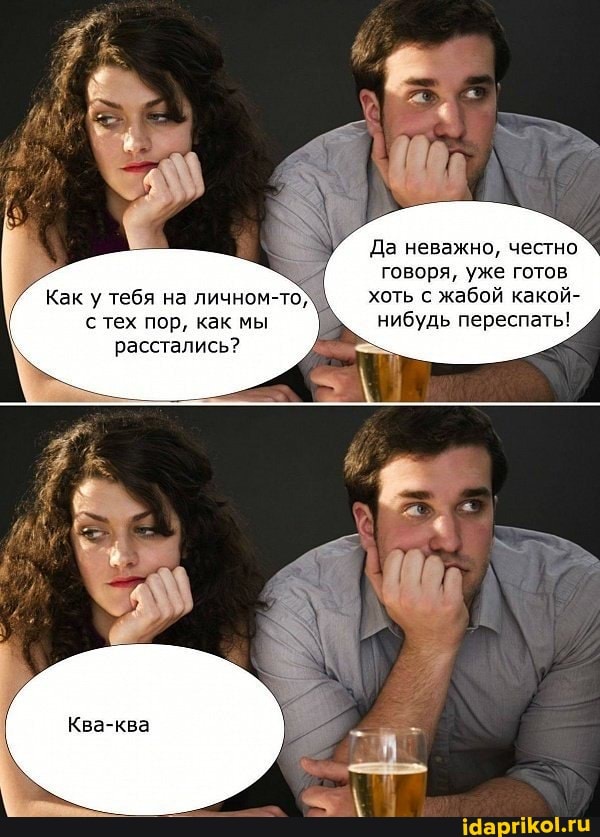 Да неважно, честно говоря, уже готов хоть с жабой какой- нибудь переспать!
Как у тебя на личном-то) тех пор, как мы расстались?
Ква-ква