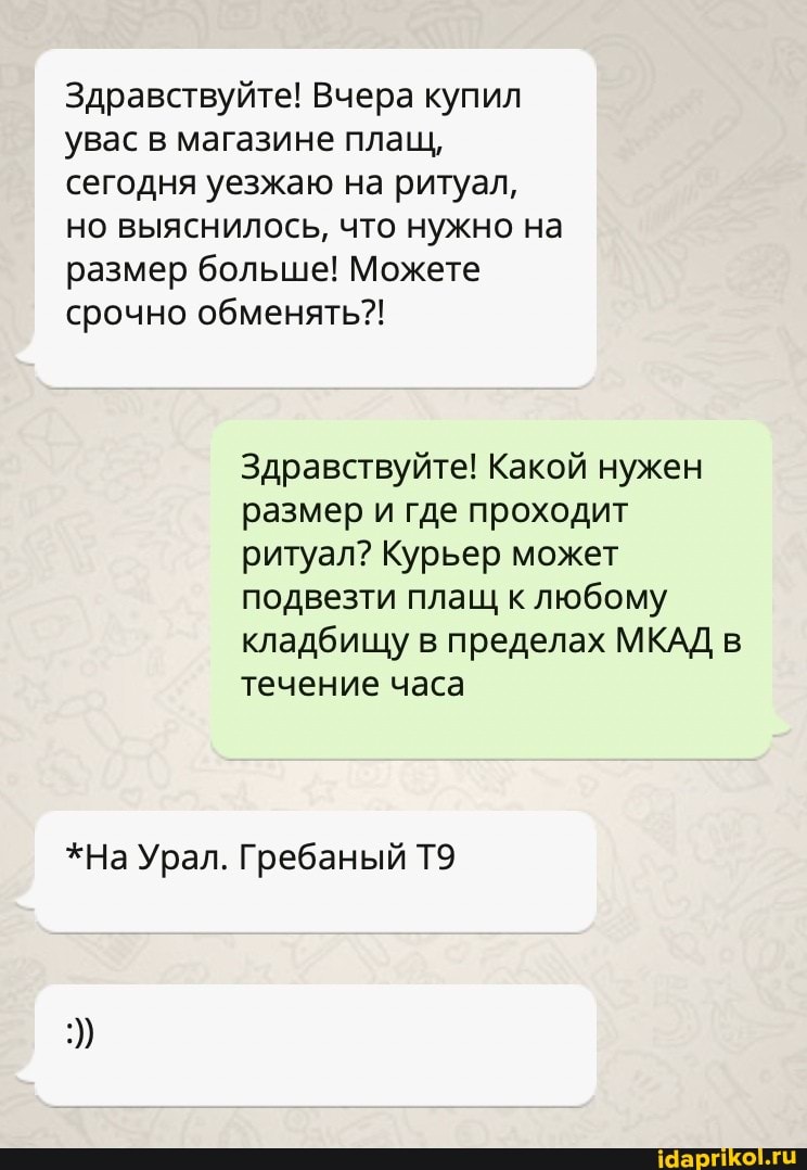 Здравствуйте! Вчера купил увас в магазине плащ, сегодня уезжаю на ритуал, но выяснилось, что нужно на размер больше! Можете срочно обменять?!
Здравствуйте! Какой нужен размер и где проходит ритуал? Курьер может подвезти плащ к любому кладбищу в пределах МКАД в течение часа
*На Урал. Гребаный