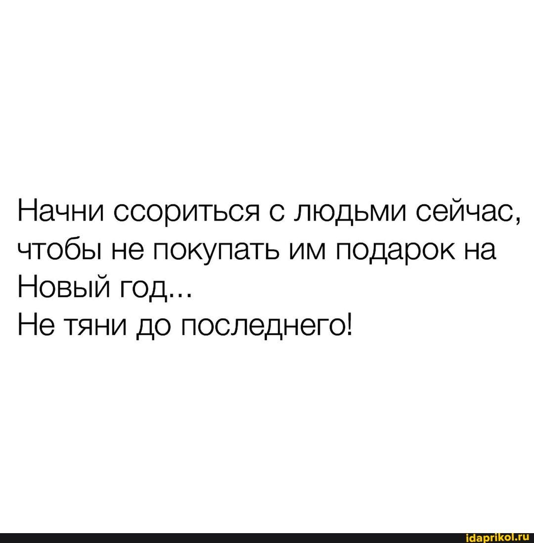 Начни ссориться с людьми сейчас, чтобы не покупать им подарок на
Новый год...
Не тяни до последнего!