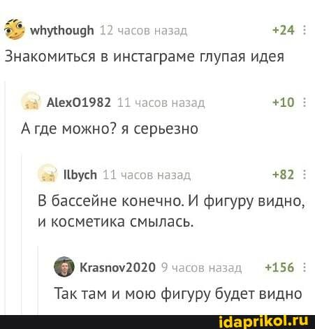 упутоцав 12 часов назад +24
Знакомиться в инстаграме глупая идея
АехО1982 11 часов назад +10 где можно? я серьезно
11 часов назад
В бассейне конечно. И фигуру видно, и косметика смылась.
часов назад +156
Так там и мою фигуру будет видно