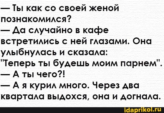 Ты как со своей женой
познакомился?
Да случайно в кафе
встретились с ней глазами. Она
улыбнулась и сказала:
"Теперь ты будешь моим парнем".
А якурил много. Через два
квартала выдохся, она и догнала.