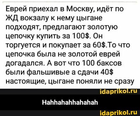 Еврей приехал в Москву, идёт по
ЖД вокзалу к нему цыгане подходят, предлагают золотую цепочку купить за 100$. Он торгуется и покупает за что цепочка была не золотой еврей догадался. А вот что 100 баксов были фальшивые а сдачи 40$ настоящие, цыгане поняли не сразу
Чар - Hahhahahhahahah