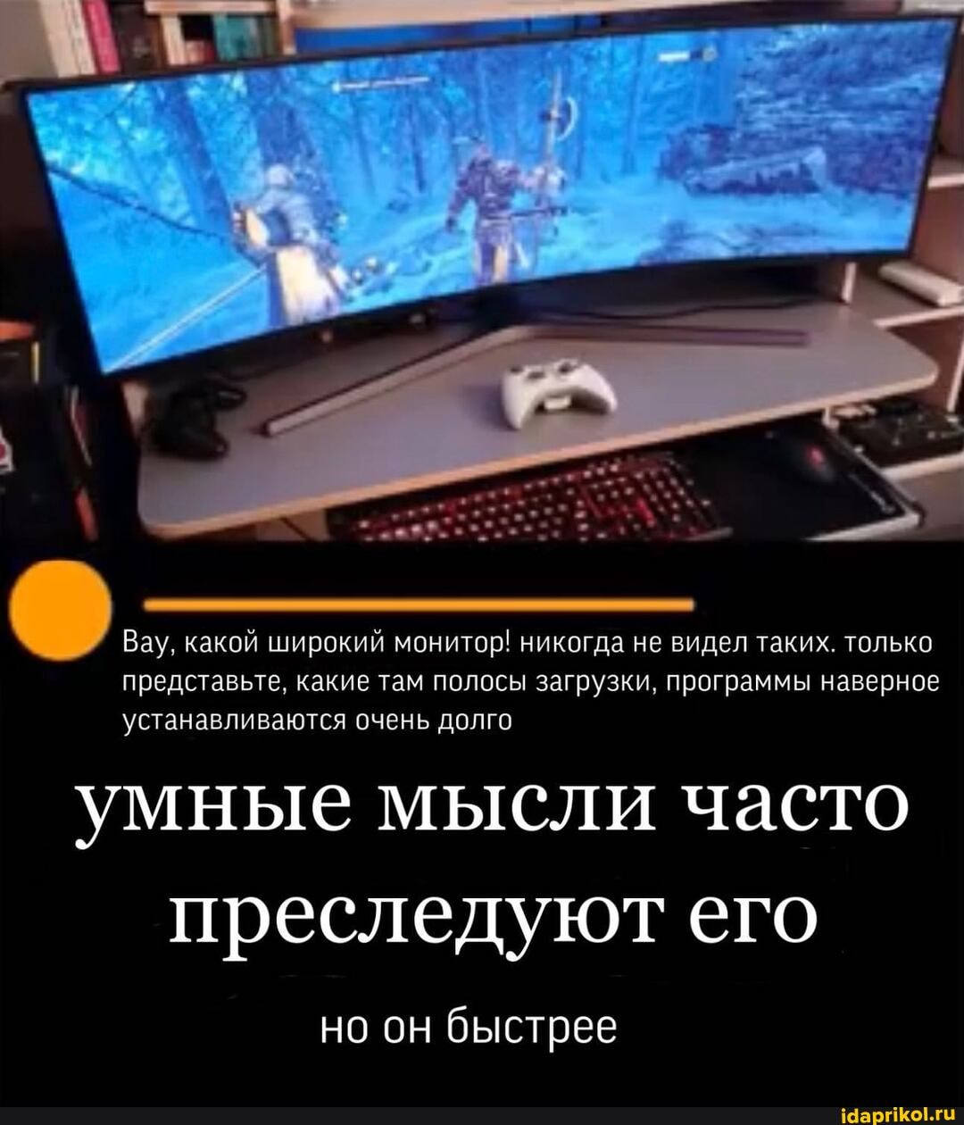 Вау, какой широкий монитор! никогда не видел таких. только представьте, какие там полосы загрузки, программы наверное устанавливаются очень долго
умные мысли часто преследуют его
но он быстрее