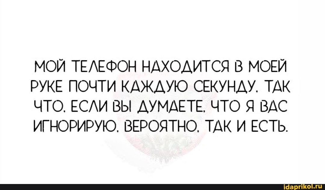 МОЙ ТЕЛЕФОН НАХОДИТСЯ В МОЕЙ РУКЕ ПОЧТИ КАЖДУЮ СЕКУНДУ. ТАК ЧТО. ЕСЛИ ВЫ ДУМАЕТЕ. ЧТО Я ВАС ИГНОРИРУЮ. ВЕРОЯТНО. ТАК И ЕСТЬ.