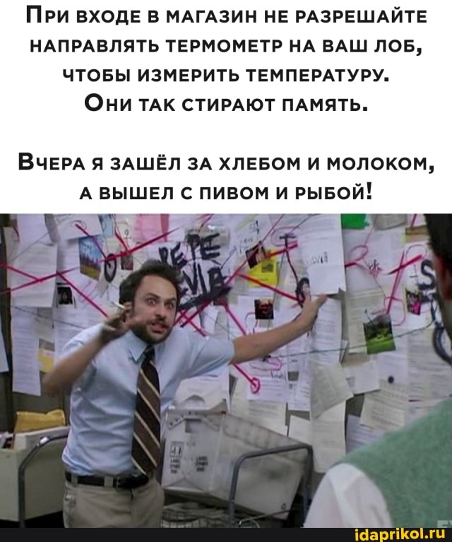 ПРИ ВХОДЕ В МАГАЗИН НЕ РАЗРЕШАЙТЕ НАПРАВЛЯТЬ ТЕРМОМЕТР НА ВАШ ЛОБ,
ЧТОБЫ ИЗМЕРИТЬ ТЕМПЕРАТУРУ.
Они ТАК СТИРАЮТ ПАМЯТЬ.
ВЧЕРА Я ЗАШЁЛ ЗА ХЛЕБОМ И МОЛОКОМ,
А ВЫШЕЛ С ПИВОМ И РЫБОЙ!