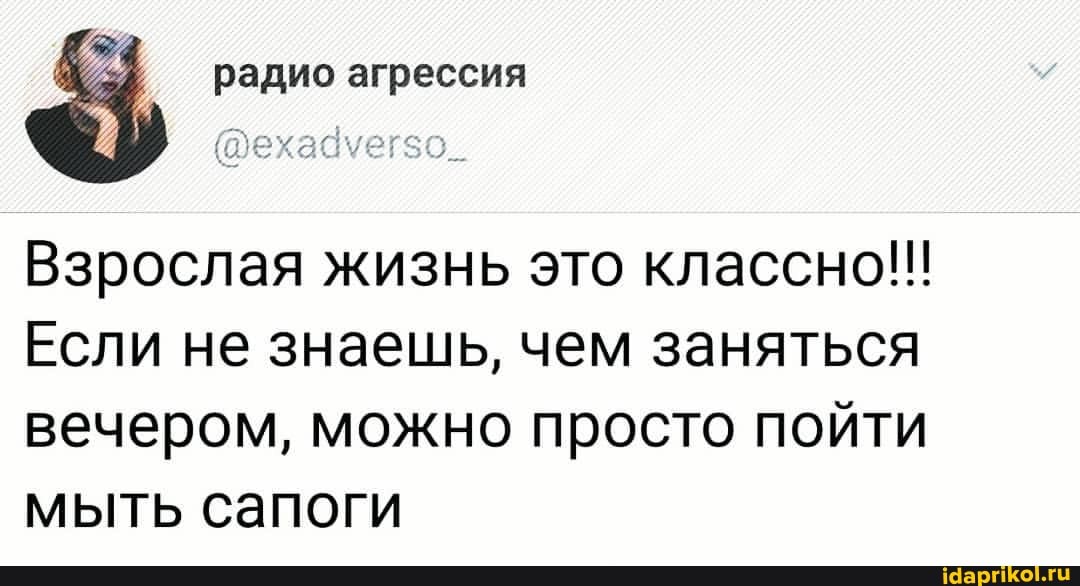 радио агрессия
Взрослая жизнь это классно!!!
Если не знаешь, чем заняться вечером, можно просто пойти мыть сапоги