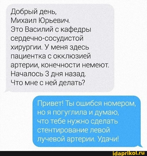 Добрый день,
Михаил Юрьевич.
Это Василий с кафедры сердечно-сосудистой хирургии. У меня здесь пациентка с окклюзией артерии, конечности немеют.
Началось 3 дня назад.
Что мне с ней делать?
Привет! Ты ошибся номером, но я лила и думаю,
что тебе нужно сделать стентирование левой лучевой артерии. Удачи!
