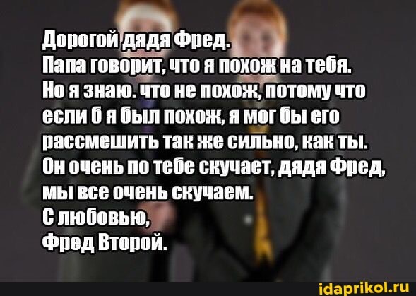 Дорогой дядя Фред.
Папа говорит, что я похож на тебя.
Ноя знаю. что не похож потому что если был похож, я мог бы его рассмешить так же сильно, как ты.
Он очень по тебе скучает, дядя Фред, мы все очень скучаем.
любовью,
Фред Второй.
