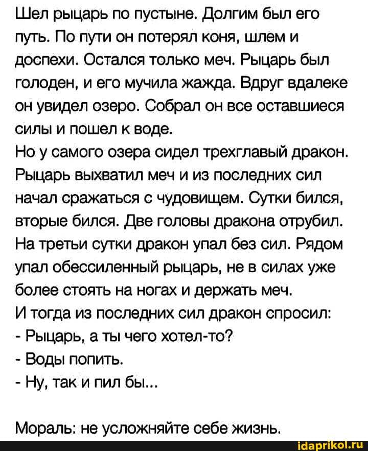 Шел рыцарь по пустыне. Долгим был его путь. По пути он потерял коня, шлем и доспехи. Остался только меч. Рыцарь был голоден, и его мучила жажда. Вдруг вдалеке он увидел озеро. Собрал он все оставшиеся силы и пошел к воде.
Но у самого озера сидел трехглавый дракон.
Рыцарь выхватил меч и из последних сил начал сражаться с чудовищем. Сутки бился, вторые бился. Две головы дракона отрубил.
На третьи сутки дракон упал без сил. Рядом упал обессиленный рыцарь, не в силах уже более стоять на ногах и держать меч.
И тогда из последних сил дракон спросил:
- Рыцарь, а ты чего хотел-то?
- Воды попить.
- Ну, так и пил бы...