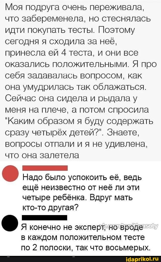 Моя подруга очень переживала, что забеременела, но стеснялась идти покупать тесты. Поэтому сегодня я сходила за неё, принесла ей 4 теста, и они все оказались положительными. Я про себя задавалась вопросом, как она умудрилась так облажаться.
Сейчас она сидела и рыдала у меня на плече, а потом спросила
"Каким образом я буду содержать сразу четырёх детей?". Знаете, вопросы отпали и я не удивлена, что она залетела
Надо было успокоить её, ведь
ещё неизвестно от неё ли эти
четыре ребёнка. Вдруг мать
кто-то другая?
Я конечно не эксперт, но вроде
в каждом положительном тесте
по 2 полоски, так что восьмерых.