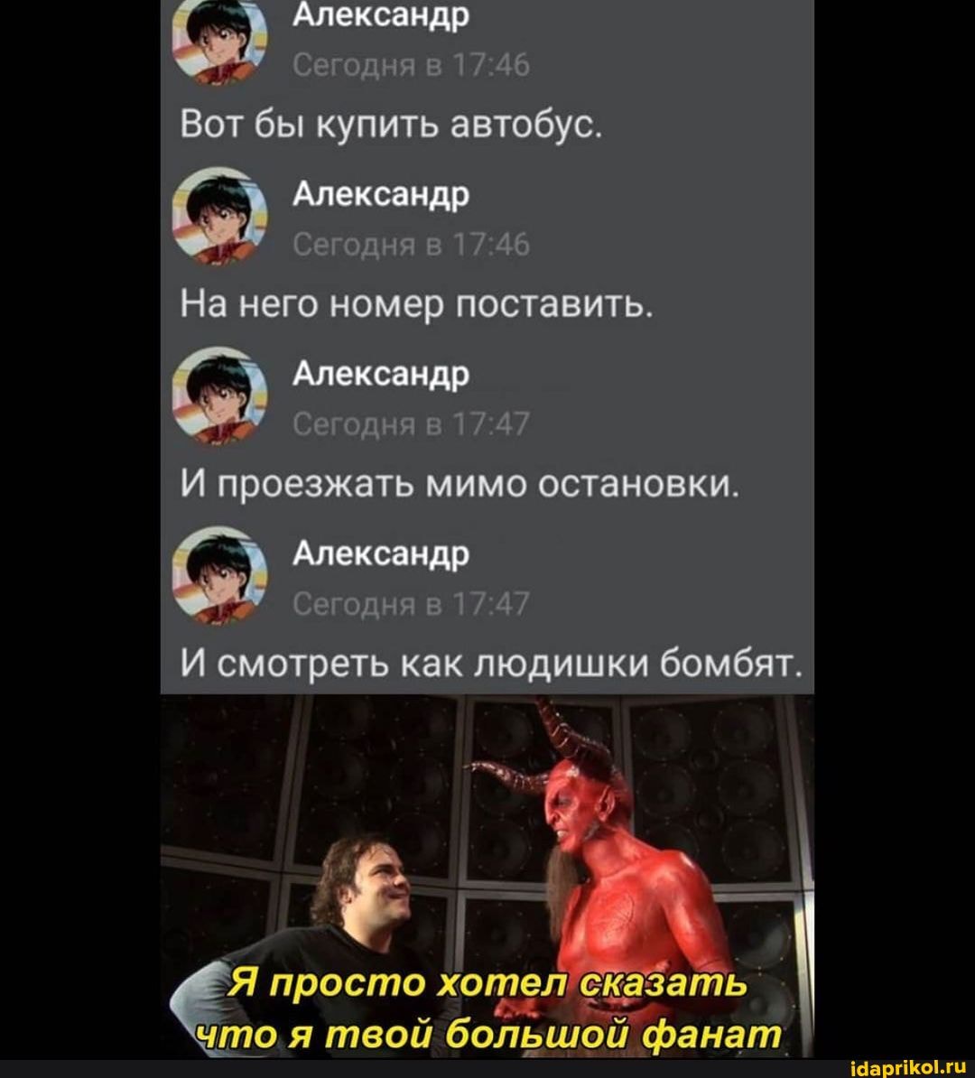 Александр
Сегодня в
Вот бы купить автобус.
Александр
Сегодня в
На него номер поставить.
Александр
Сегодня в
проезжать мимо остановки.
Александр
Сегодня в
И смотреть как людишки бомбят.
Я просто хотел' ска: а теой бопей гьанат