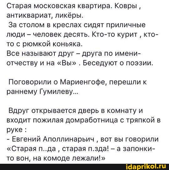 Старая московская квартира. Ковры, антиквариат, ликёры.
За столом в креслах сидят приличные люди - человек десять. Кто-то курит кто- то с рюмкой коньяка.
Все называют друг - друга по имени- отчеству и на "Вы" . Беседуют о поэзии.
Поговорили о Мариенгофе, перешли к раннему Гумилеву...
Вдруг открывается дверь в комнату и входит пожилая домработница с тряпкой в руке :
- Евгений Аполлинарьич вот вы говорили
"Старая п..да старая п.зда! а запонки- то вон, на комоде лежали!"