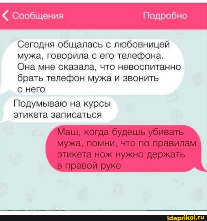 Подробно
Сегодня общалась с любовницей мужа, говорила с его телефона.
Она мне сказала, что невоспитанно брать телефон мужа и звонить
сообщения
с него
Подумываю на курсы этикета записаться
Маш, когда будешь убивать мужа, помни, что по правилам этикета нож нужно держать
в правой руке