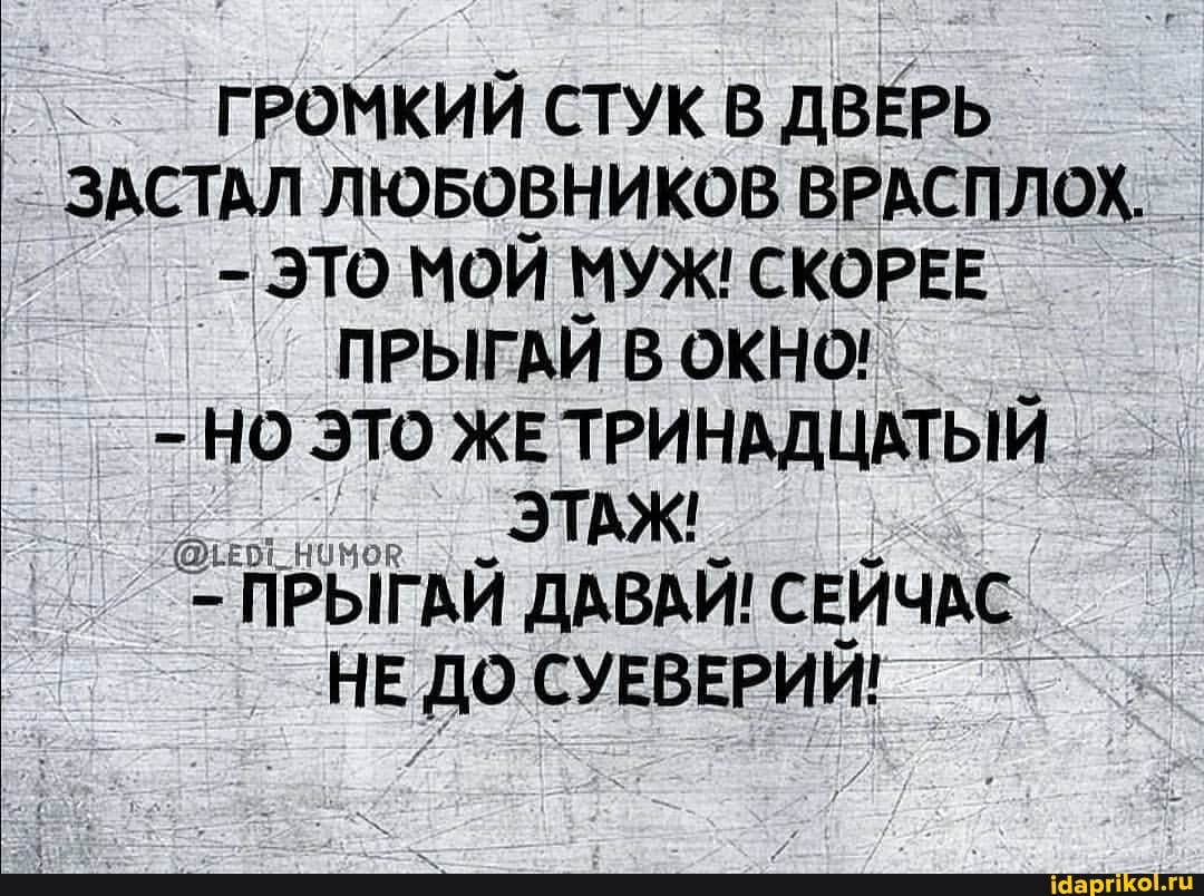 ГРОМКИЙ СТУК В ДВЕРЬ I ЗАСТАЛ ЛЮБОВНИКОВ ВРАСПЛОХ,
- ЭТО МОЙ МУЖ! СКОРЕЕ ПРЫГАЙ В ОКНО!
- НО ЭТО ЖЕ ТРИНАДЦАТЫЙ ЭТАЖ!
ПРЫГАЙ ДАВАЙ! СЕЙЧАС НЕ ДО СУЕВЕРИЙ!