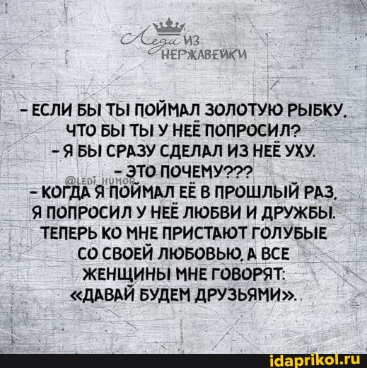 НЕРЖАВЕЙКИ
ЕСЛИ БЫ ТЫ ПОЙМАЛ ЗОЛОТУЮ РЫБКУ.
ЧТО БЫ ТЫ У НЕЁ ПОПРОСИЛ?
Я БЫ СРАЗУ СДЕЛАЛ ИЗ НЕЕ УХУ.
-ЭТО ПОЧЕМУ?
КОГДА Я ПОЙМАЛ ЕЁ В ПРОШЛЫЙ РАЗ,
Я ПОПРОСИЛ У НЕЁ ЛЮБВИ И ДРУЖБЫ.
ТЕПЕРЬ КО МНЕ ПРИСТАЮТ ГОЛУБЫЕ СО СВОЕЙ ЛЮБОВЬЮ, ВСЕ ЖЕНЩИНЫ МНЕ ГОВОРЯТ:
"ДАВАЙ БУДЕМ ДРУЗЬЯМИ".