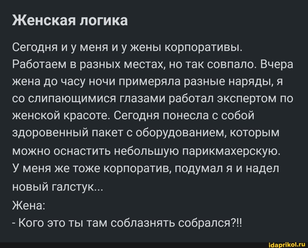 Женская логика
Сегодня и у меня и у жены корпоративы.
Работаем в разных местах, но так совпало. Вчера жена до часу ночи примеряла разные наряды, я со слипающимися глазами работал экспертом по женской красоте. Сегодня понесла с собой здоровенный пакет с оборудованием, которым можно оснастить небольшую парикмахерскую.
У меня же тоже корпоратив, подумал я и надел новый галстук...
Жена:
- Кого это ты там соблазнять собрался?!