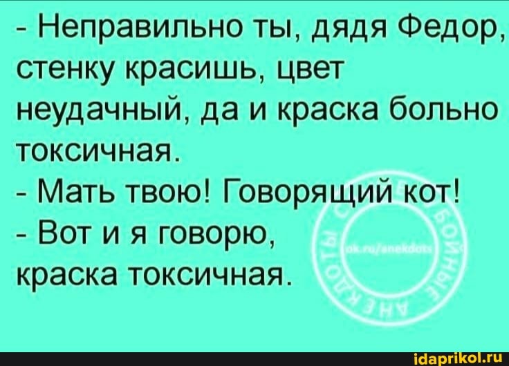 - Неправильно ты, дядя Федор, стенку красишь, цвет неудачный, да и краска больно токсичная.
- Мать твою! Говорящий кот!
- Вот ия говорю,
краска токсичная.