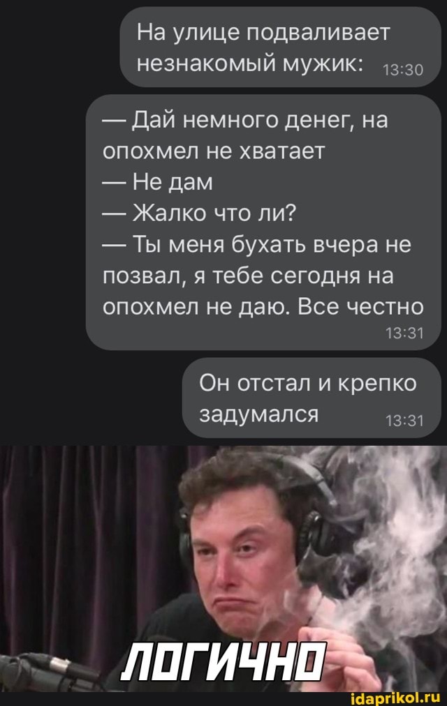 На улице подваливает незнакомый мужик:
- Дай немного денег, на опохмел не хватает
- Не дам
- Жалко что ли?
- Ты меня бухать вчера не позвал, я тебе сегодня на
опохмел не даю. Все честно
13 31
Он отстал и крепко задумался
ЛОГИЧНО