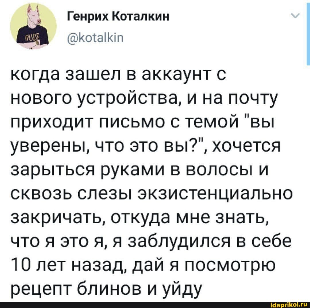 Генрих Коталкин
когда зашел в аккаунт с нового устройства, и на почту приходит письмо с темой "вы уверены, что это вы?", хочется зарыться руками в волосы и сквозь слезы экзистенциально закричать, откуда мне знать, что я это я, я заблудился в себе
10 лет назад, дай я посмотрю рецепт блинов и уйду