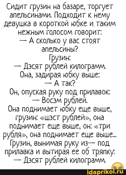 Сидит грузин на базаре, торгует апельсинами. Подходит к нему девушка в короткой юбке и таким нежным голосом говорит:
- А сколько у вас стоят апельсины?
- Дэсят рублей килограмм.
Она, задирая юбку выше:
- А так?
Он, опуская руку под прилавок:
- Восэм рублей.
Она поднимает юбку еще выше, грузин: "ист рублей", она поднимает еще выше, он: <три рубля", она поднимает еще выше..
Грузин, вынимая руку из- под прилавка и вытирая ее об тряпку:
- Дэсят рублей килограмм.