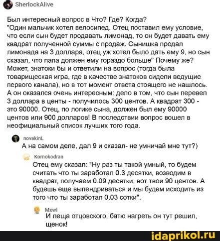 зпепоскаме
Был интересный вопрос в Что? Где? Когда?
"Один мальчик хотел велосипед. Отец поставил ему условие, что если сын будет продавать лимонад, то он будет давать ему квадрат полученной суммы с продаж. Сынишка продал лимонада на доллара, отец уж хотел было дать ему 9, но сын сказал, что папа должен ему гораздо больше" Почему же?
Может, знатоки бы и ответили на вопрос (тогда была товарищеская игра, где в качестве знатоков сидели ведущие первого канала), но в тот момент ответа стоящего не нашлось.
Ан оказался очень интересным: дело в том, что сын перевел
3 доллара в центы - получилось 300 центов. А квадрат 300 - это 90000. Отец, по логике сына, должен был ему 90000 центов или 900 долларов! В последствии вопрос вошел в неофициальный список лучших того года.
А на самом деле, дал и сказал- не умничай мне тут?)
Отец ему сказал: "Ну раз ты такой умный, то будем считать что ты заработал 0.3 десятки, возводим в квадрат, получаем 0.09 десятки, вот твои 90 центов. А будешь еще выпендриваться и мы будем исходить из того что ты заработал 0.03 сотки".
И леща отцовского, батю нагреть он тут решил,
щенок!