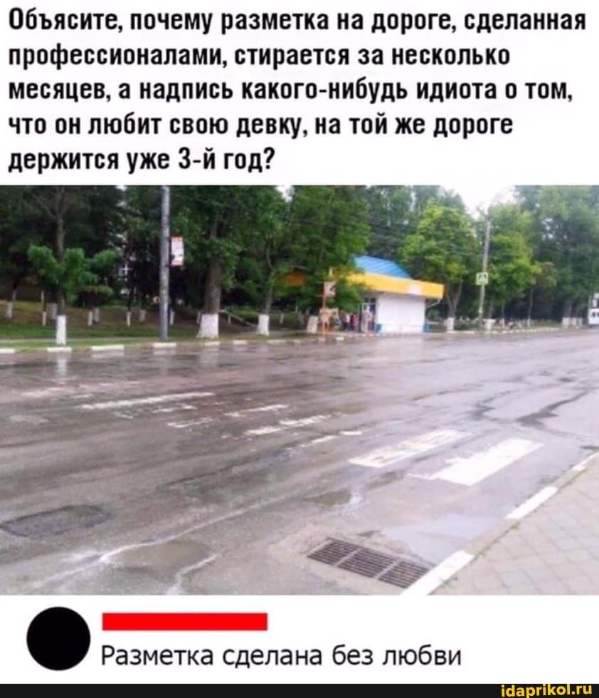 Обясите, почему разметка на дороге, сделанная профессионалами, стирается за несколько месяцев, а надпись какого-нибудь идиота о том, что он любит свою девку, на той же дороге держится уже год?
Разметка сделана без любви