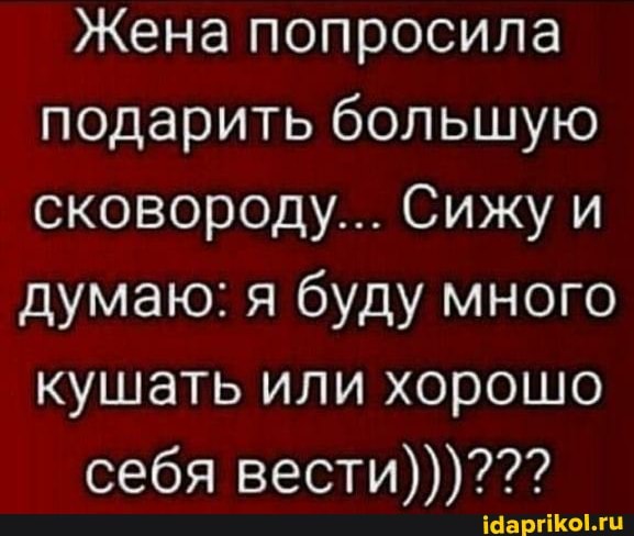 Жена попросила подарить большую сковороду... Сижу и
думаю: я буду много кушать или хорошо себя вести)))???