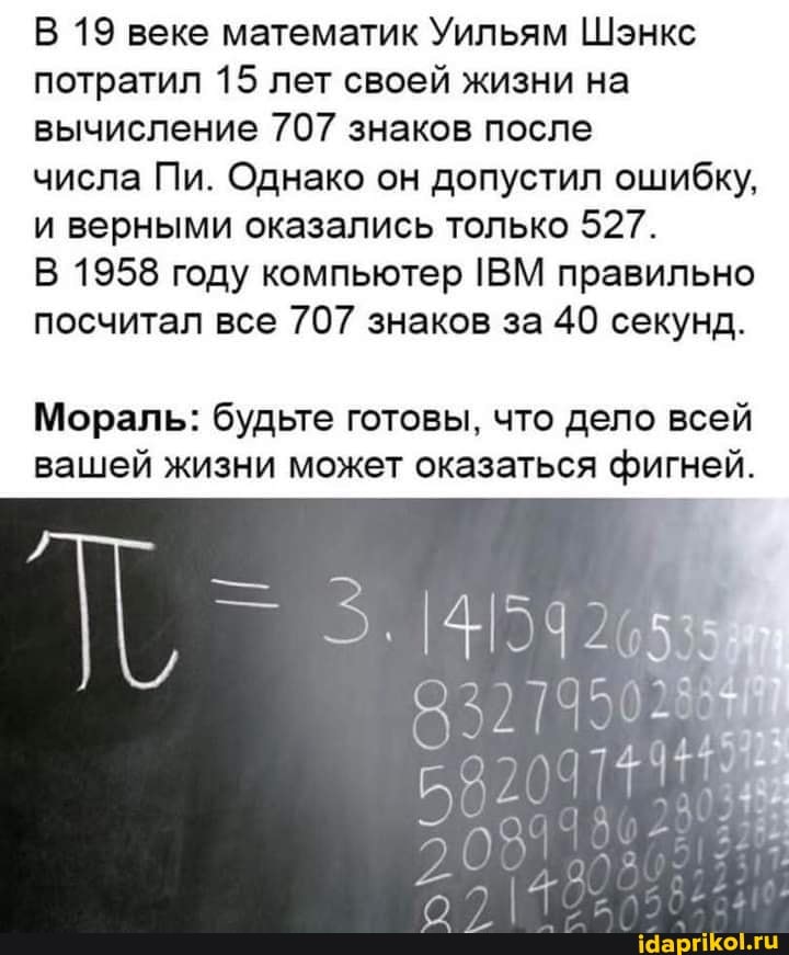 В 19 веке математик Уильям Шэнкс потратил 15 лет своей жизни на вычисление 707 знаков после
числа Пи. Однако он допустил ошибку, и верными оказались только 527.
В 1958 году компьютер ВМ правильно посчитал все 707 знаков за 40 секунд.
Мораль: будьте готовы, что дело всей вашей жизни может оказаться фигней.
321