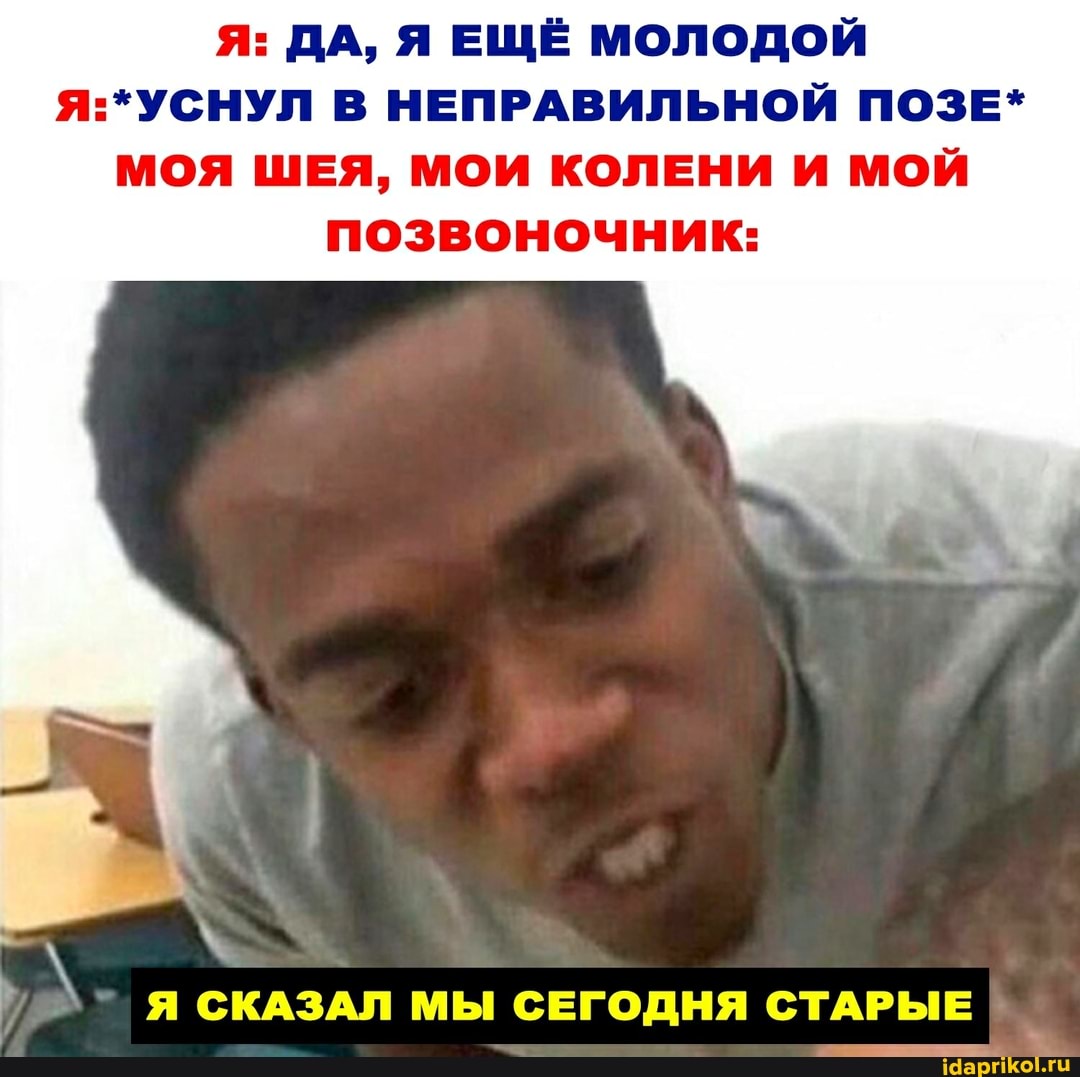 Я: ДА, Я ЕЩЁ МОЛОДОЙ
:*УСНУЛ В НЕПРАВИЛЬНОЙ ПОЗЕ*
МОЯ ШЕЯ, МОИ КОЛЕНИ И МОЙ позвоночник:
Я СКАЗАЛ МЫ СЕГОДНЯ СТАРЫЕ