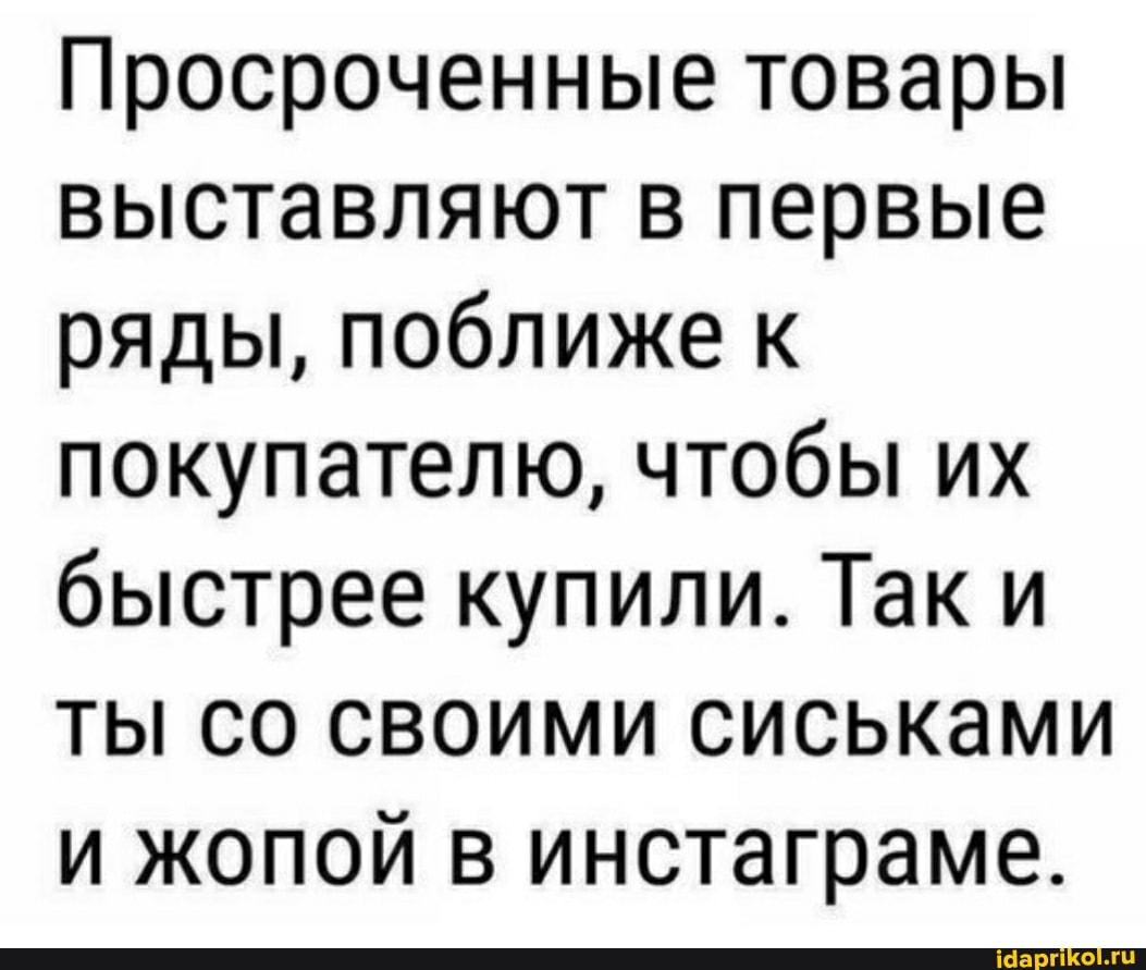 Просроченные товары выставляют в первые ряды, поближе к покупателю, чтобы их быстрее купили. Так и ты со своими сиськами и жопой в инстаграме.