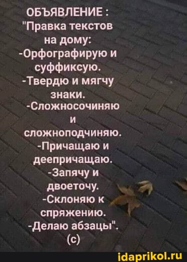 ОБЪЯВЛЕНИЕ :
"Правка текстов на дому:
-Орфографирую и
суффиксую.
-Твердю и мягчу знаки.
-Сложносочиняю сложноподчиняю.
-Причащаю и деепричащаю.
-Запячу и двоеточу.
-Склоняю к спряжению.
-Делаю абзацы".