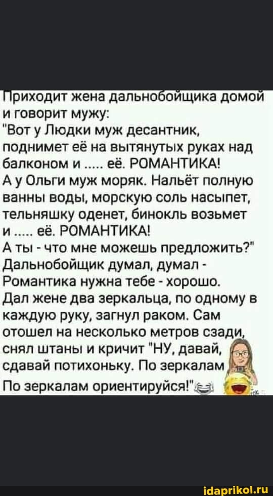 Приходит жена дальнобойщика домой и говорит мужу:
"Вот у Людки муж десантник, поднимет её на вытянутых руках над балконом и..... её. РОМАНТИКА!
Ау Ольги муж моряк. Нальёт полную ванны воды, морскую соль насыпет, тельняшку оденет, бинокль возьмет и..... её. РОМАНТИКА!
Аты - что мне можешь предложить?"
Дальнобойщик думал, думал -
Романтика нужна тебе - хорошо.
Дал жене два зеркальца, по одному в каждую руку, загнул раком. Сам отошел на несколько метров сзади, снял штаны и кричит "НУ, давай, сдавай потихоньку. По зеркалам
По зеркалам ориентируйся!"