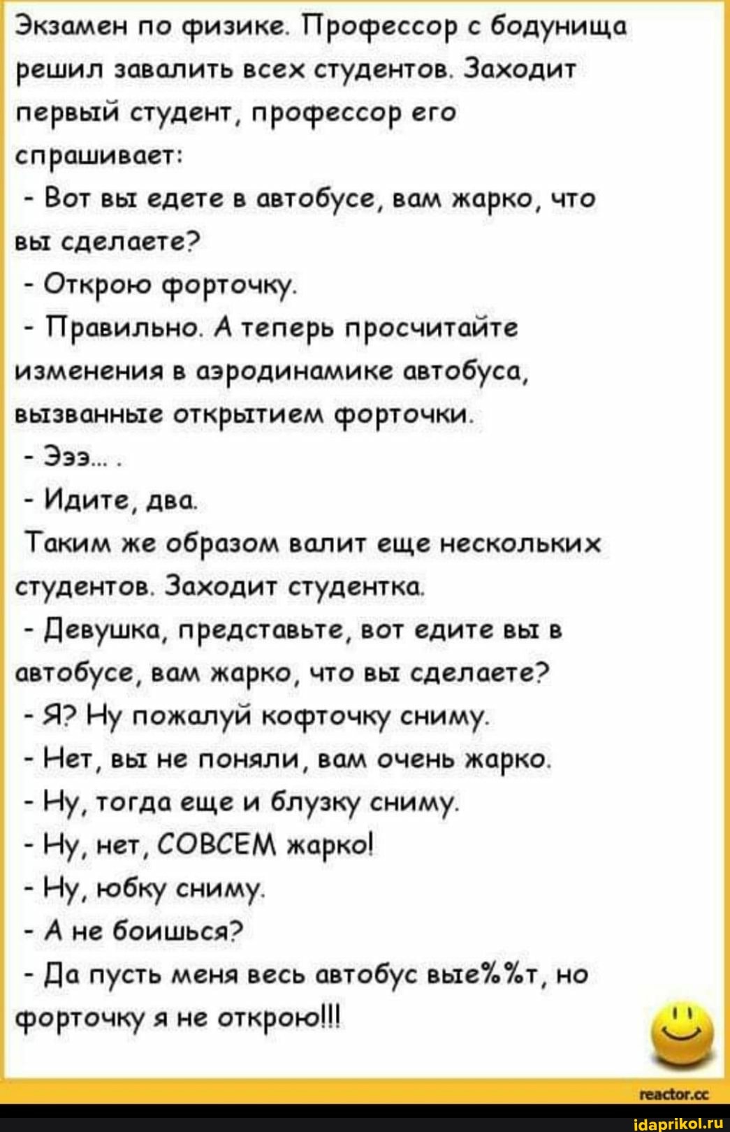 Экзамен по физике. Профессор с бодунища решил завалить всех студентов. Заходит первый студент, профессор его спрашивает:
- Вот вы едете в автобусе, вам жарко, что вы сделаете?
- Открою форточку.
- Правильно. А теперь просчитайте изменения в аэродинамике автобуса, вызванные открытием форточки.
Эээ...
- Идите, два.
Таким же образом валит еще нескольких студентов. Заходит студентка.
- Девушка, представьте, вот едите вы в автобусе, вам жарко, что вы сделаете?
- Я? Ну пожалуй кофточку сниму.
- Нет, вы не поняли, вам очень жарко.
- Ну, тогда еще и блузку сниму.
- Ну, нет, СОВСЕМ жарко!
- Ну, юбку сниму.
- Ане боишься?
- Да пусть меня весь автобус %т, но форточку я не открою!!!
